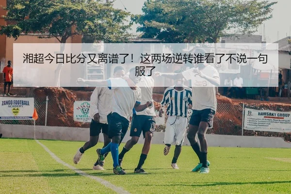 湘超今日比分又离谱了！这两场逆转谁看了不说一句服了