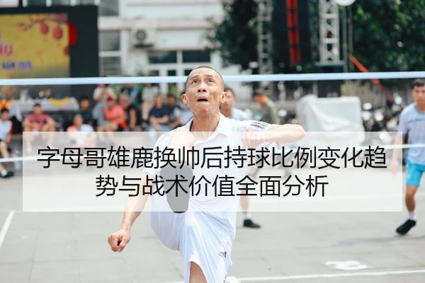字母哥雄鹿换帅后持球比例变化趋势与战术价值全面分析