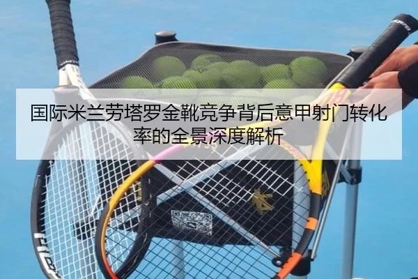 国际米兰劳塔罗金靴竞争背后意甲射门转化率的全景深度解析